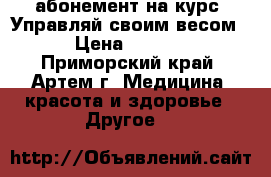 абонемент на курс “Управляй своим весом“ › Цена ­ 5 400 - Приморский край, Артем г. Медицина, красота и здоровье » Другое   